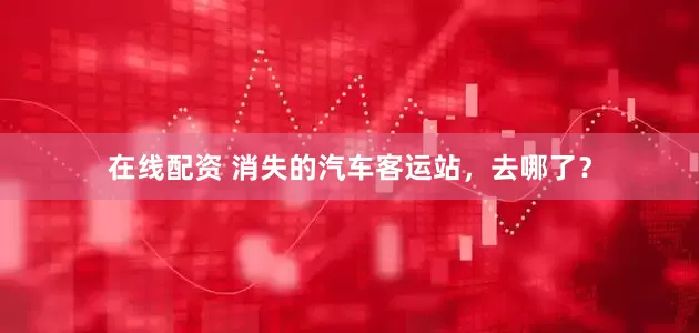 在线配资 消失的汽车客运站，去哪了？