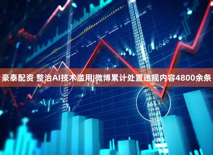 豪泰配资 整治AI技术滥用|微博累计处置违规内容4800余条