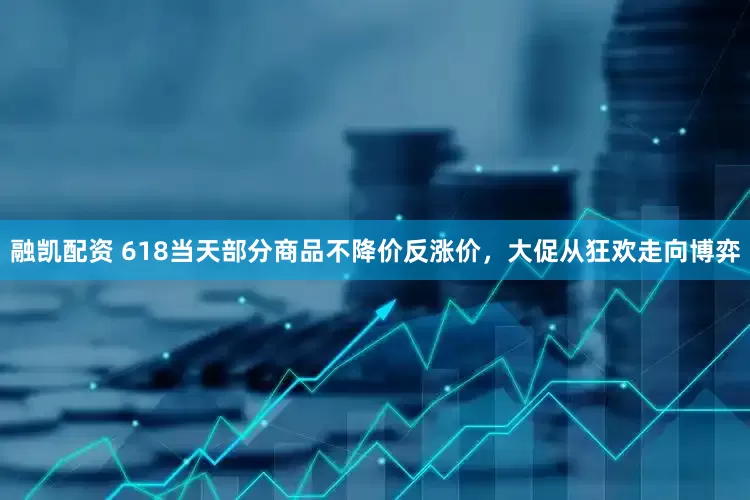 融凯配资 618当天部分商品不降价反涨价，大促从狂欢走向博弈