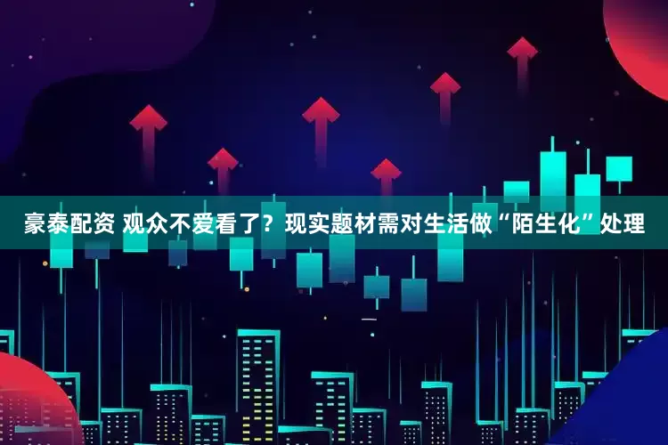 豪泰配资 观众不爱看了？现实题材需对生活做“陌生化”处理