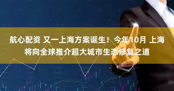 航心配资 又一上海方案诞生！今年10月 上海将向全球推介超大城市生态修复之道