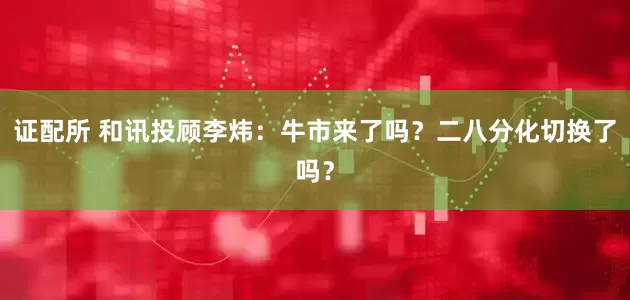证配所 和讯投顾李炜：牛市来了吗？二八分化切换了吗？