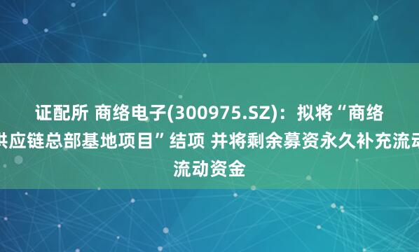 证配所 商络电子(300975.SZ)：拟将“商络电子供应链总部基地项目”结项 并将剩余募资永久补充流动资金