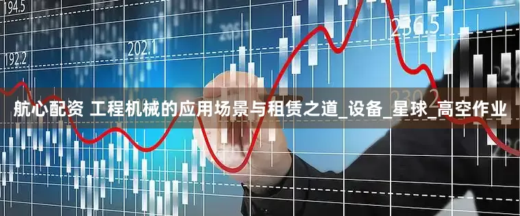航心配资 工程机械的应用场景与租赁之道_设备_星球_高空作业