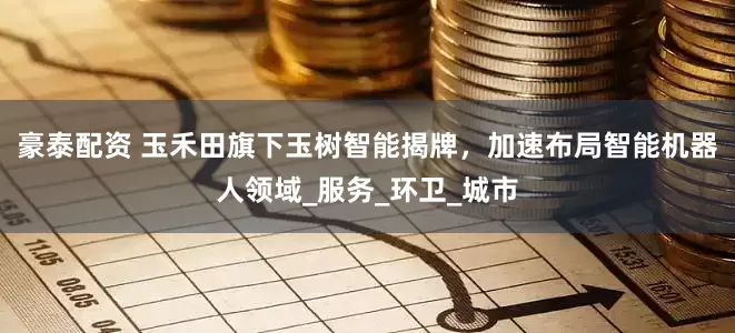 豪泰配资 玉禾田旗下玉树智能揭牌，加速布局智能机器人领域_服务_环卫_城市