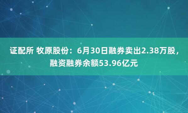 证配所 牧原股份：6月30日融券卖出2.38万股，融资融券余额53.96亿元