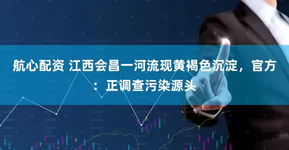 航心配资 江西会昌一河流现黄褐色沉淀，官方：正调查污染源头