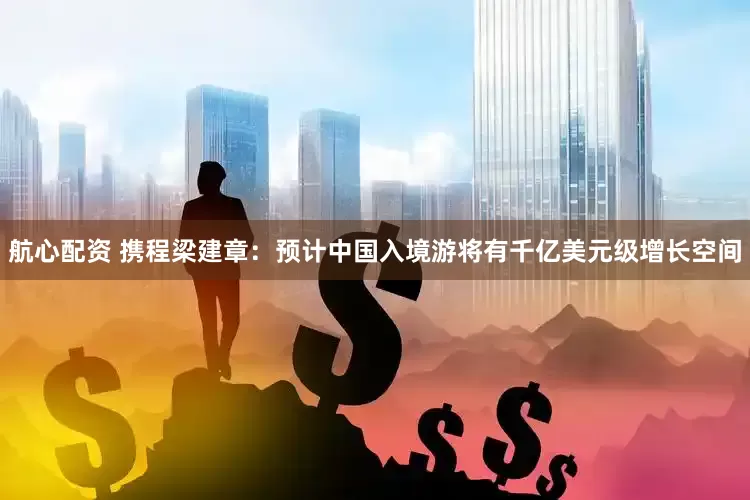 航心配资 携程梁建章：预计中国入境游将有千亿美元级增长空间