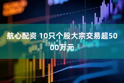 航心配资 10只个股大宗交易超5000万元