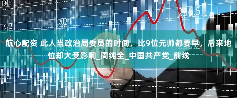航心配资 此人当政治局委员的时间，比9位元帅都要早，后来地位却大受影响_周纯全_中国共产党_前线