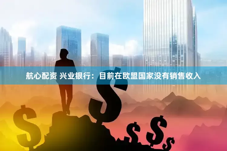 航心配资 兴业银行：目前在欧盟国家没有销售收入