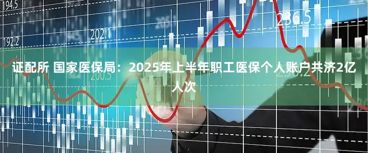 证配所 国家医保局：2025年上半年职工医保个人账户共济2亿人次