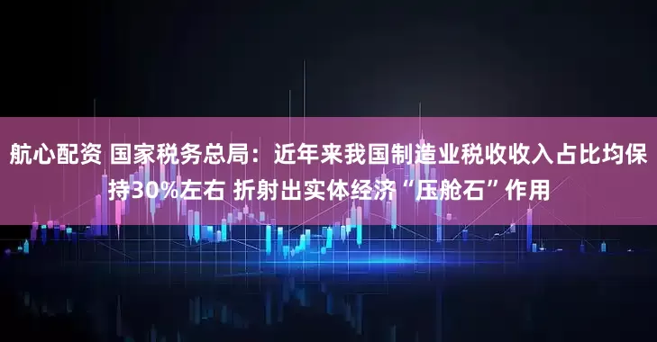 航心配资 国家税务总局：近年来我国制造业税收收入占比均保持30%左右 折射出实体经济“压舱石”作用
