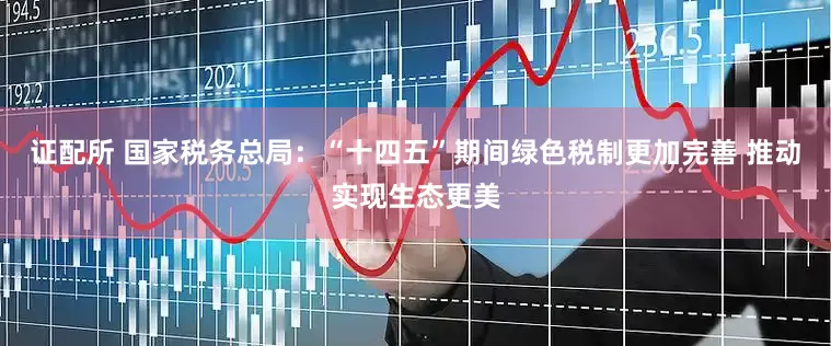 证配所 国家税务总局：“十四五”期间绿色税制更加完善 推动实现生态更美