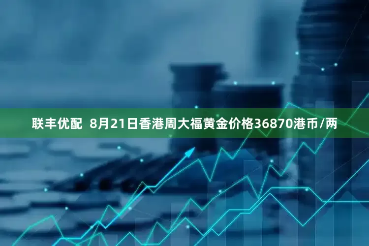 联丰优配  8月21日香港周大福黄金价格36870港币/两