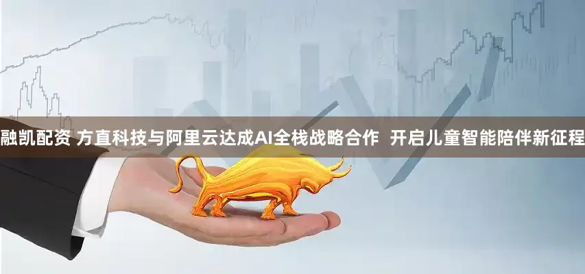 融凯配资 方直科技与阿里云达成AI全栈战略合作  开启儿童智能陪伴新征程