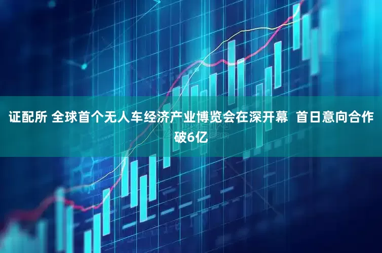 证配所 全球首个无人车经济产业博览会在深开幕  首日意向合作破6亿