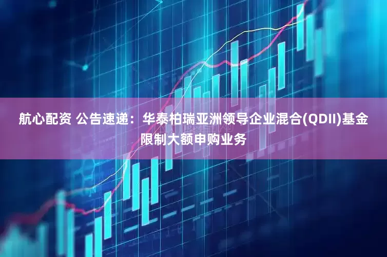 航心配资 公告速递：华泰柏瑞亚洲领导企业混合(QDII)基金限制大额申购业务