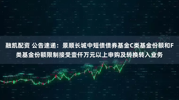 融凯配资 公告速递：景顺长城中短债债券基金C类基金份额和F类基金份额限制接受壹仟万元以上申购及转换转入业务