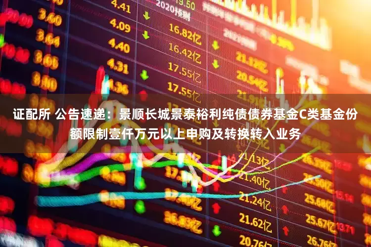 证配所 公告速递：景顺长城景泰裕利纯债债券基金C类基金份额限制壹仟万元以上申购及转换转入业务