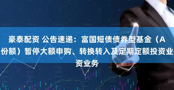 豪泰配资 公告速递：富国短债债券型基金（A类份额）暂停大额申购、转换转入及定期定额投资业务