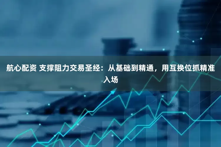 航心配资 支撑阻力交易圣经：从基础到精通，用互换位抓精准入场