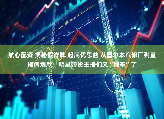 航心配资 揭秘假洋牌 起底优思益 从墨尔本汽修厂到直播间爆款，明星带货主播们又“翻车”了