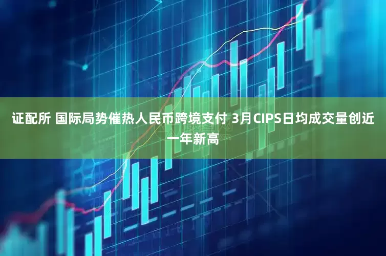 证配所 国际局势催热人民币跨境支付 3月CIPS日均成交量创近一年新高