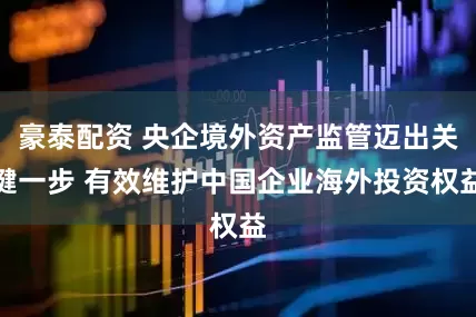 豪泰配资 央企境外资产监管迈出关键一步 有效维护中国企业海外投资权益