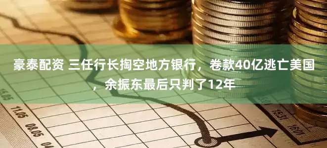 豪泰配资 三任行长掏空地方银行，卷款40亿逃亡美国，余振东最后只判了12年